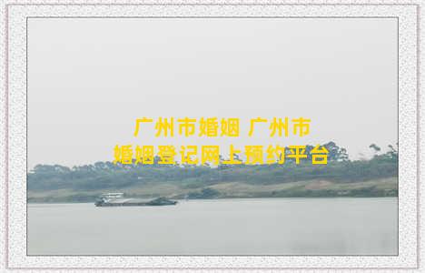 广州市婚姻 广州市婚姻登记网上预约平台